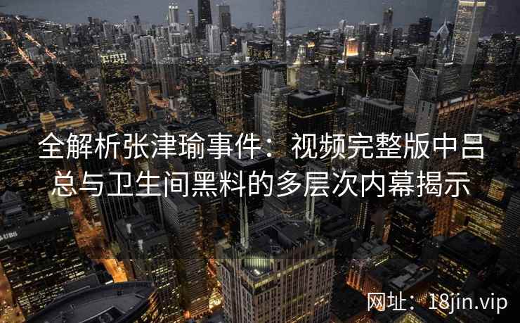 全解析张津瑜事件：视频完整版中吕总与卫生间黑料的多层次内幕揭示