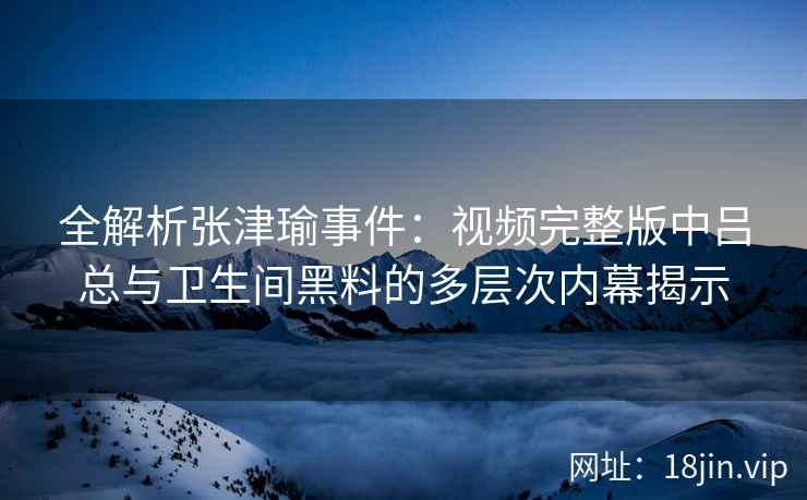 全解析张津瑜事件：视频完整版中吕总与卫生间黑料的多层次内幕揭示