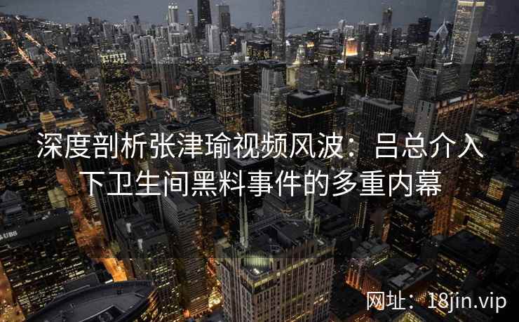 深度剖析张津瑜视频风波：吕总介入下卫生间黑料事件的多重内幕