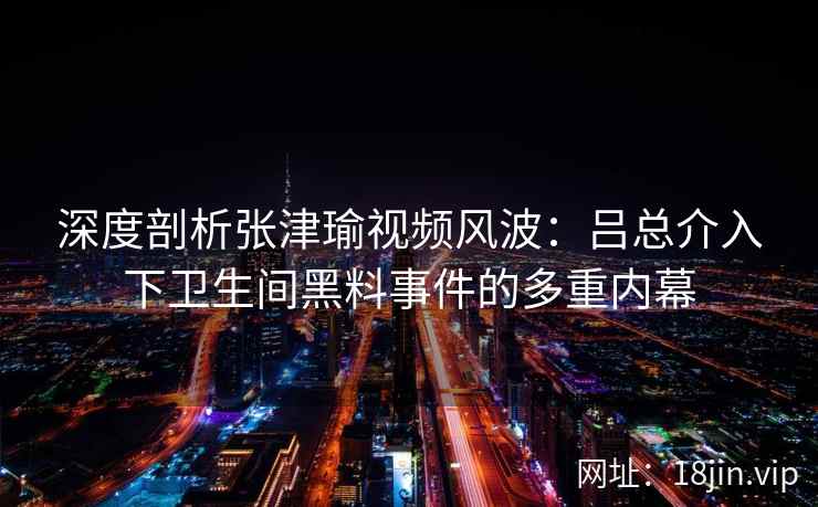 深度剖析张津瑜视频风波：吕总介入下卫生间黑料事件的多重内幕