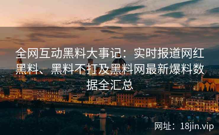 全网互动黑料大事记：实时报道网红黑料、黑料不打及黑料网最新爆料数据全汇总