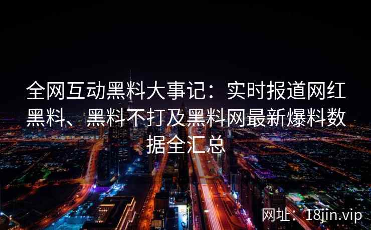 全网互动黑料大事记：实时报道网红黑料、黑料不打及黑料网最新爆料数据全汇总