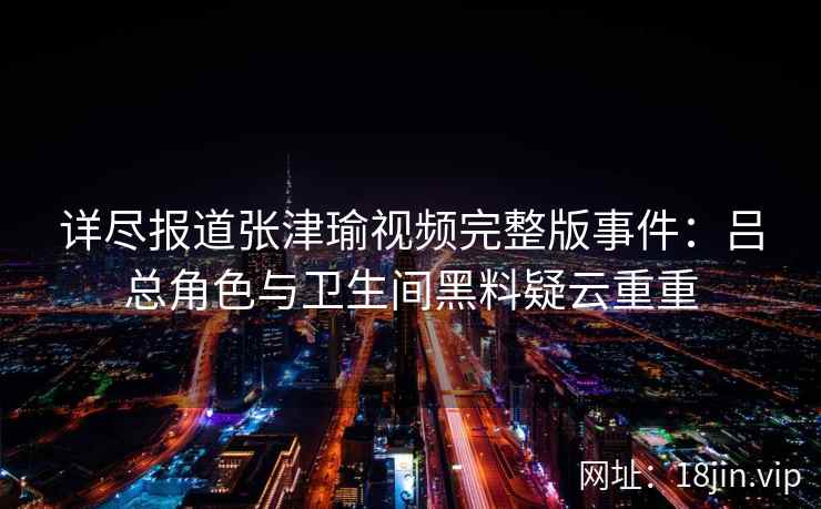 详尽报道张津瑜视频完整版事件：吕总角色与卫生间黑料疑云重重