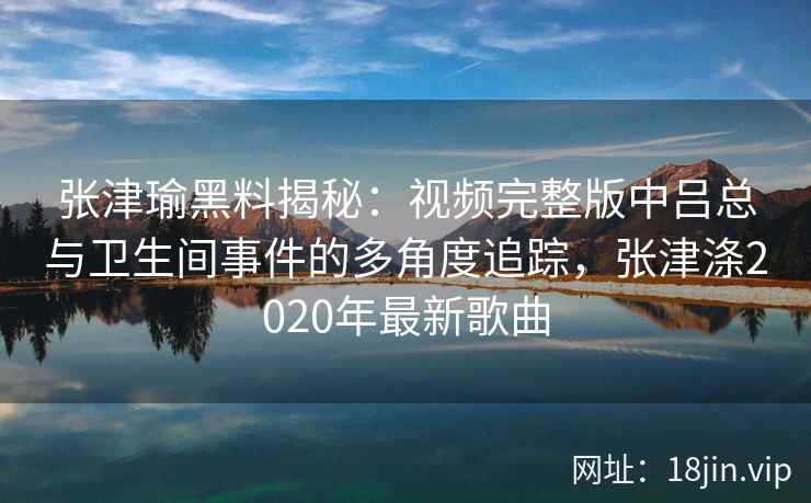 张津瑜黑料揭秘：视频完整版中吕总与卫生间事件的多角度追踪，张津涤2020年最新歌曲