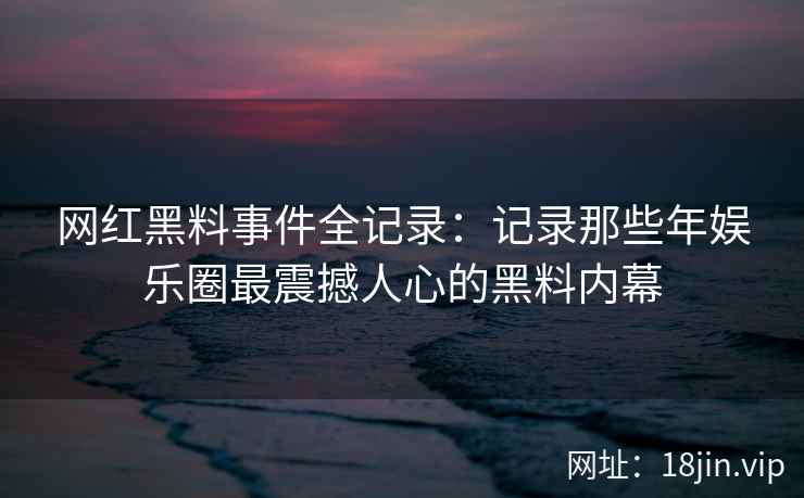 网红黑料事件全记录：记录那些年娱乐圈最震撼人心的黑料内幕