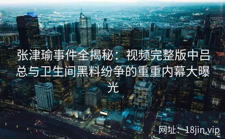 张津瑜事件全揭秘：视频完整版中吕总与卫生间黑料纷争的重重内幕大曝光