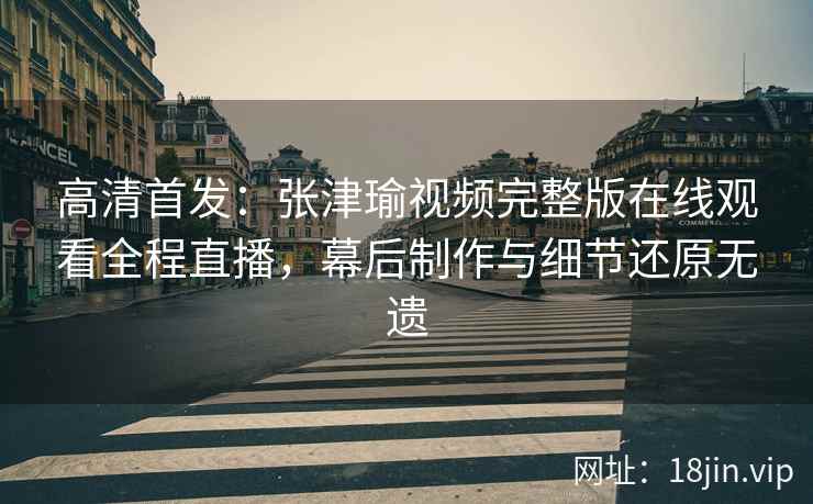 高清首发：张津瑜视频完整版在线观看全程直播，幕后制作与细节还原无遗